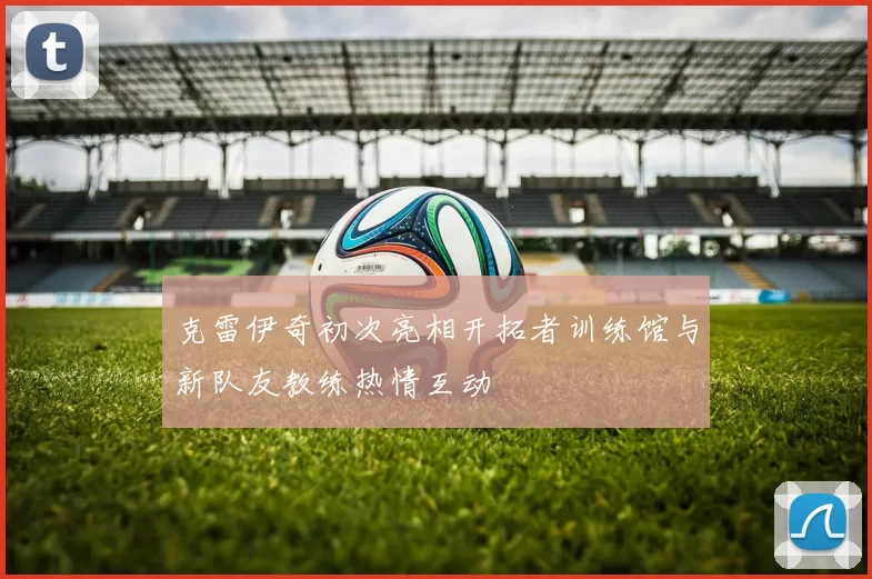 克雷伊奇初次亮相开拓者训练馆与新队友教练热情互动