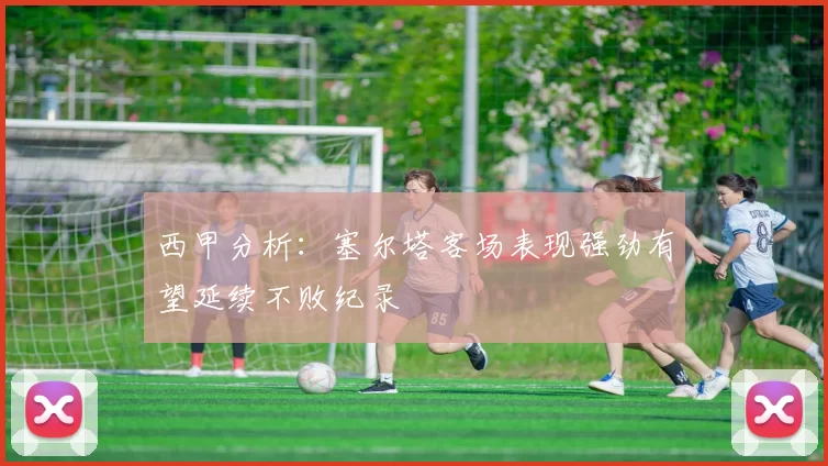 西甲分析：塞尔塔客场表现强劲有望延续不败纪录