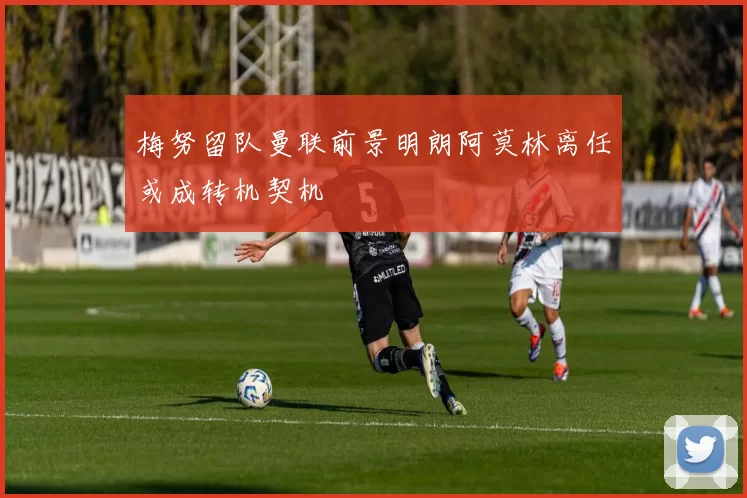 梅努留队曼联前景明朗阿莫林离任或成转机契机