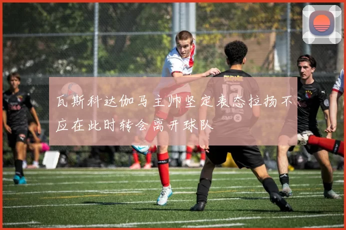 瓦斯科达伽马主帅坚定表态拉扬不应在此时转会离开球队