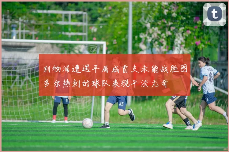 利物浦遭遇平局成首支未能战胜图多尔热刺的球队表现平淡无奇