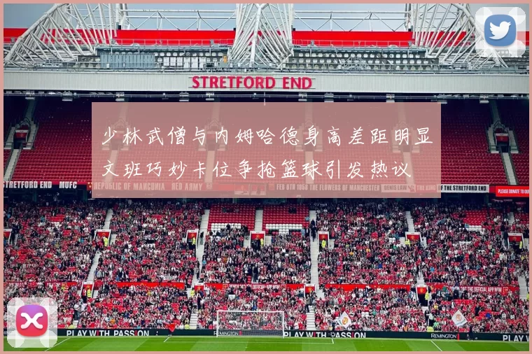 少林武僧与内姆哈德身高差距明显文班巧妙卡位争抢篮球引发热议