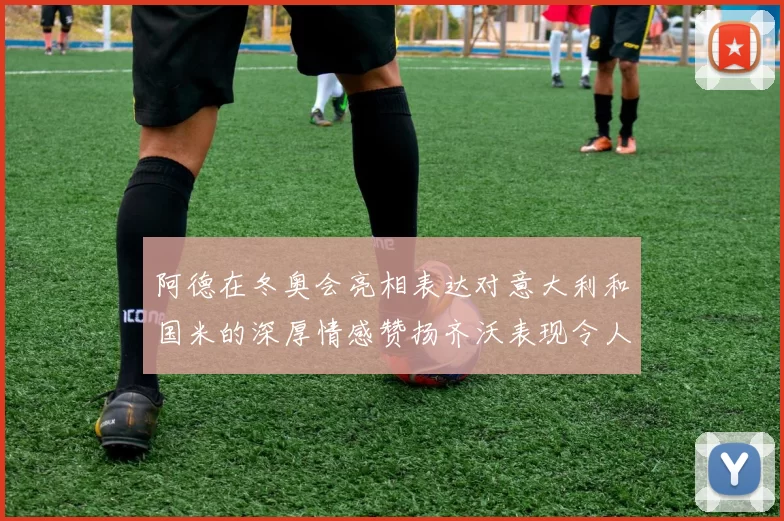 阿德在冬奥会亮相表达对意大利和国米的深厚情感赞扬齐沃表现令人惊喜