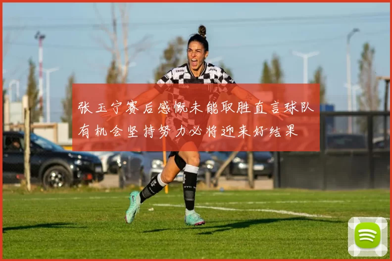 张玉宁赛后感慨未能取胜直言球队有机会坚持努力必将迎来好结果