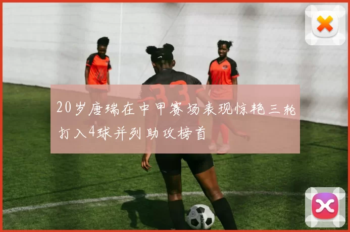20岁唐瑞在中甲赛场表现惊艳三轮打入4球并列助攻榜首