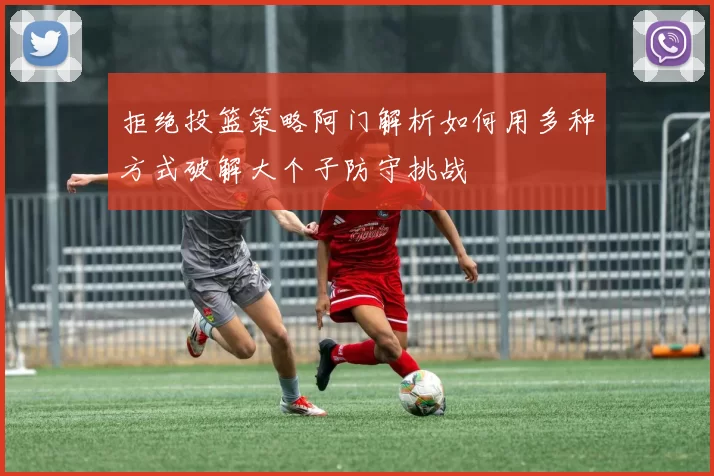拒绝投篮策略阿门解析如何用多种方式破解大个子防守挑战