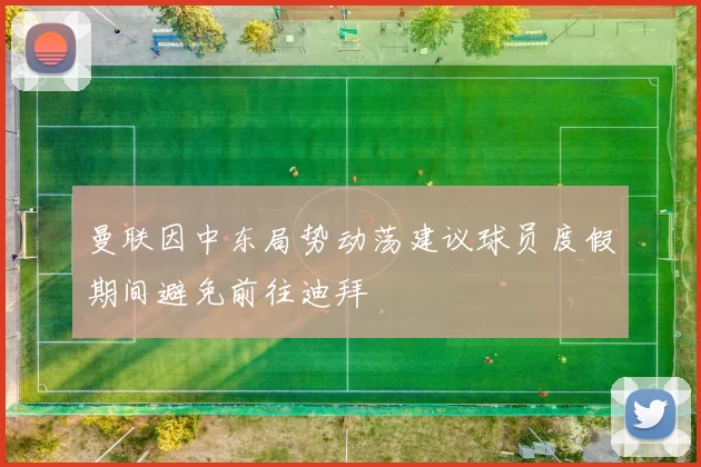 曼联因中东局势动荡建议球员度假期间避免前往迪拜