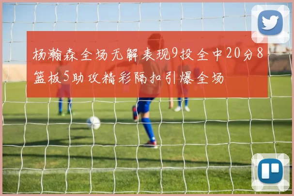 杨瀚森全场无解表现9投全中20分8篮板5助攻精彩隔扣引爆全场