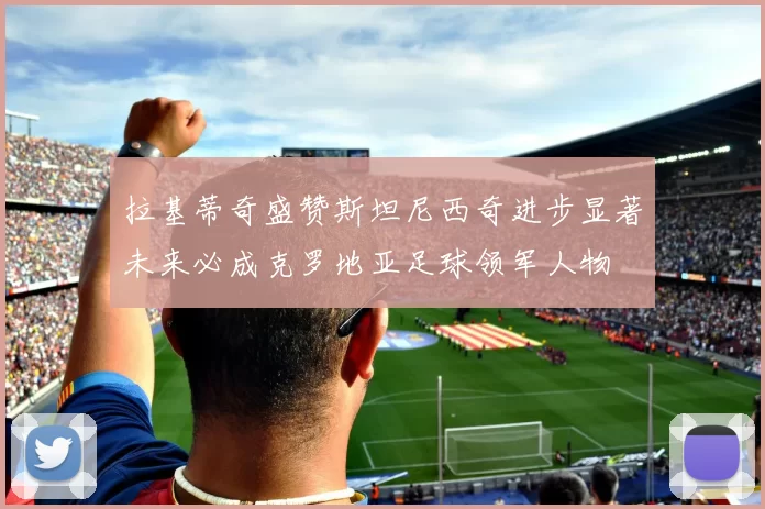拉基蒂奇盛赞斯坦尼西奇进步显著未来必成克罗地亚足球领军人物