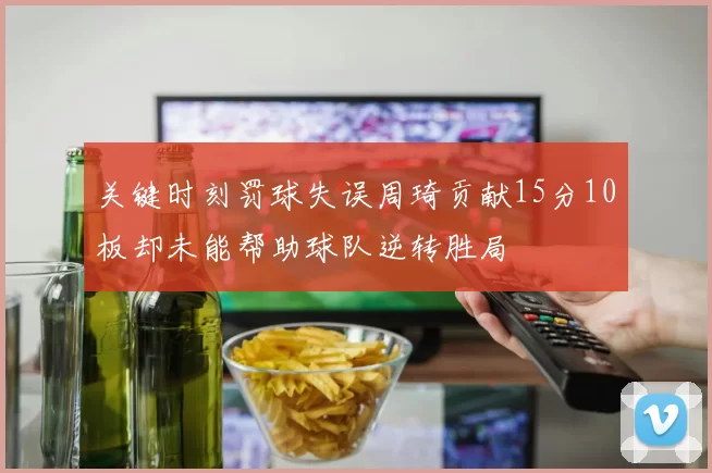 关键时刻罚球失误周琦贡献15分10板却未能帮助球队逆转胜局