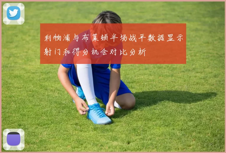 利物浦与布莱顿半场战平数据显示射门和得分机会对比分析