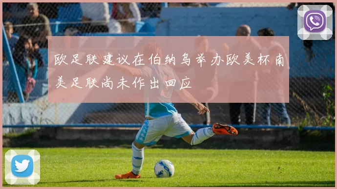欧足联建议在伯纳乌举办欧美杯南美足联尚未作出回应