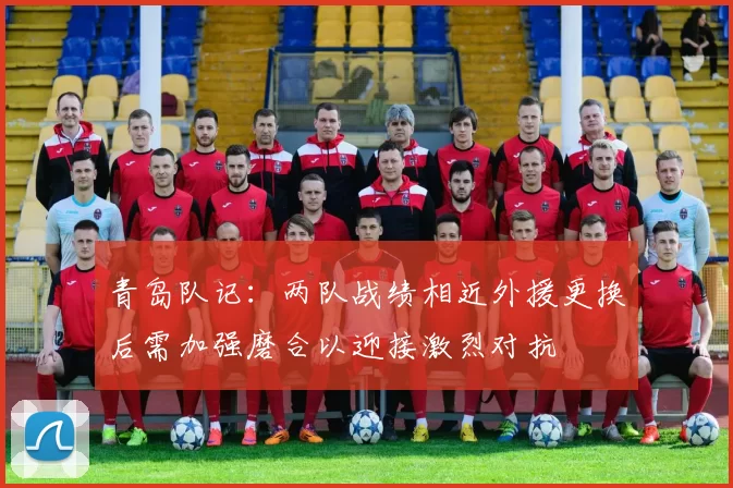 青岛队记：两队战绩相近外援更换后需加强磨合以迎接激烈对抗