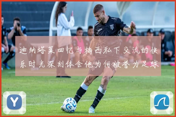 迪纳塔莱回忆与梅西私下交流的快乐时光深刻体会他为何被誉为足球历史最佳