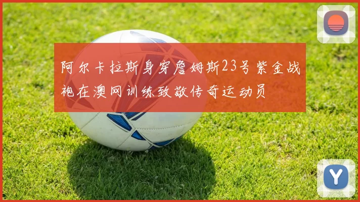 阿尔卡拉斯身穿詹姆斯23号紫金战袍在澳网训练致敬传奇运动员