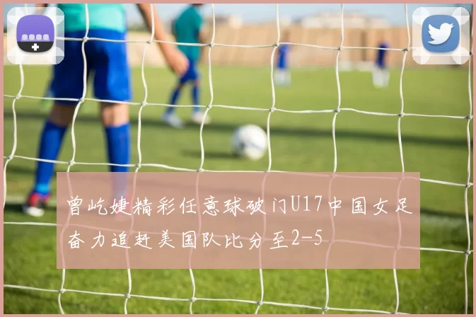 曾屹婕精彩任意球破门U17中国女足奋力追赶美国队比分至2-5