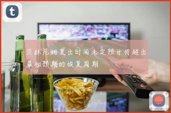 贝林厄姆复出时间未定预计将超出最初预期的恢复周期