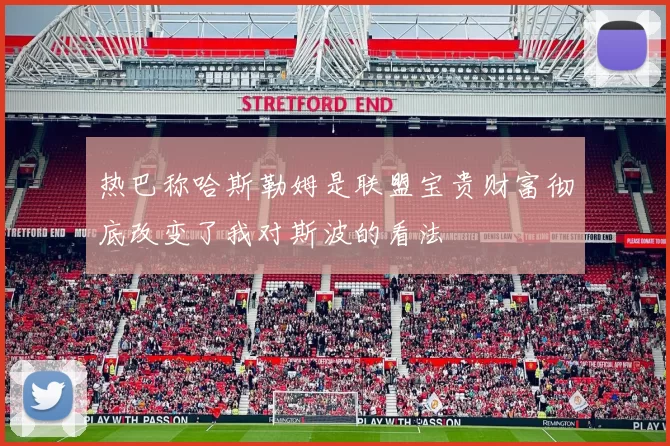 热巴称哈斯勒姆是联盟宝贵财富彻底改变了我对斯波的看法