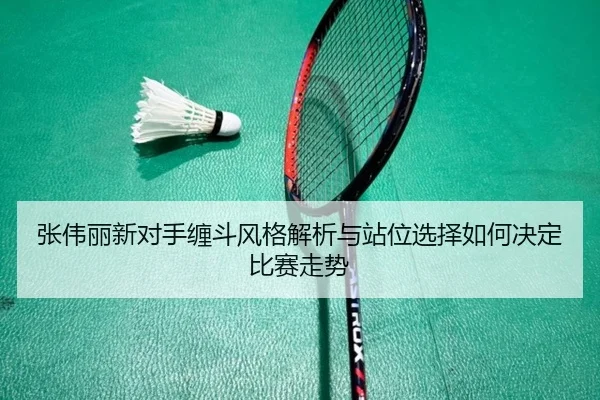 张伟丽新对手缠斗风格解析与站位选择如何决定比赛走势